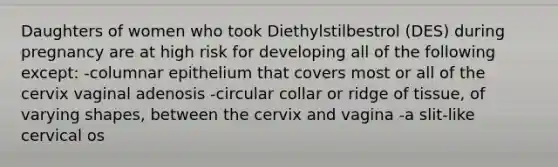 Daughters of women who took Diethylstilbestrol (DES) during pregnancy are at high risk for developing all of the following except: -columnar epithelium that covers most or all of the cervix vaginal adenosis -circular collar or ridge of tissue, of varying shapes, between the cervix and vagina -a slit-like cervical os