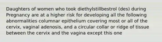 Daughters of women who took diethylstillbestrol (des) during Pregnancy are at a higher risk for developing all the following abnormalities columnar epithelium covering most or all of the cervix, vaginal adenosis, and a circular collar or ridge of tissue between the cervix and the vagina except this one