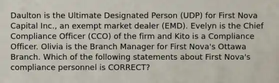 Daulton is the Ultimate Designated Person (UDP) for First Nova Capital Inc., an exempt market dealer (EMD). Evelyn is the Chief Compliance Officer (CCO) of the firm and Kito is a Compliance Officer. Olivia is the Branch Manager for First Nova's Ottawa Branch. Which of the following statements about First Nova's compliance personnel is CORRECT?