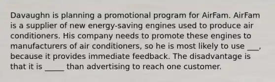 Davaughn is planning a promotional program for AirFam. AirFam is a supplier of new energy-saving engines used to produce air conditioners. His company needs to promote these engines to manufacturers of air conditioners, so he is most likely to use ___, because it provides immediate feedback. The disadvantage is that it is _____ than advertising to reach one customer.