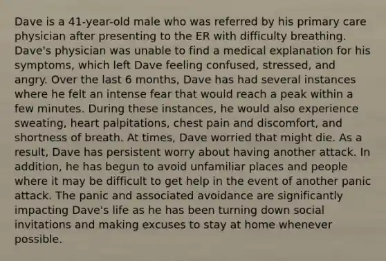 Dave is a 41-year-old male who was referred by his primary care physician after presenting to the ER with difficulty breathing. Dave's physician was unable to find a medical explanation for his symptoms, which left Dave feeling confused, stressed, and angry. Over the last 6 months, Dave has had several instances where he felt an intense fear that would reach a peak within a few minutes. During these instances, he would also experience sweating, heart palpitations, chest pain and discomfort, and shortness of breath. At times, Dave worried that might die. As a result, Dave has persistent worry about having another attack. In addition, he has begun to avoid unfamiliar places and people where it may be difficult to get help in the event of another panic attack. The panic and associated avoidance are significantly impacting Dave's life as he has been turning down social invitations and making excuses to stay at home whenever possible.