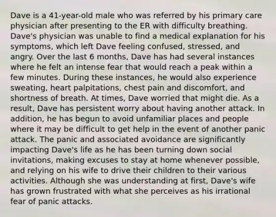 Dave is a 41-year-old male who was referred by his primary care physician after presenting to the ER with difficulty breathing. Dave's physician was unable to find a medical explanation for his symptoms, which left Dave feeling confused, stressed, and angry. Over the last 6 months, Dave has had several instances where he felt an intense fear that would reach a peak within a few minutes. During these instances, he would also experience sweating, heart palpitations, chest pain and discomfort, and shortness of breath. At times, Dave worried that might die. As a result, Dave has persistent worry about having another attack. In addition, he has begun to avoid unfamiliar places and people where it may be difficult to get help in the event of another panic attack. The panic and associated avoidance are significantly impacting Dave's life as he has been turning down social invitations, making excuses to stay at home whenever possible, and relying on his wife to drive their children to their various activities. Although she was understanding at first, Dave's wife has grown frustrated with what she perceives as his irrational fear of panic attacks.