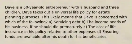 Dave is a 50-year-old entrepreneur with a husband and three children. Dave takes out a universal life policy for estate planning purposes. This likely means that Dave is concerned with which of the following? a) Servicing debt b) The income needs of his business, if he should die prematurely c) The cost of life insurance in his policy relative to other expenses d) Ensuring funds are available after his death for his beneficiaries