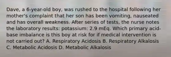 Dave, a 6-year-old boy, was rushed to the hospital following her mother's complaint that her son has been vomiting, nauseated and has overall weakness. After series of tests, the nurse notes the laboratory results: potassium: 2.9 mEq. Which primary acid-base imbalance is this boy at risk for if medical intervention is not carried out? A. Respiratory Acidosis B. Respiratory Alkalosis C. Metabolic Acidosis D. Metabolic Alkalosis