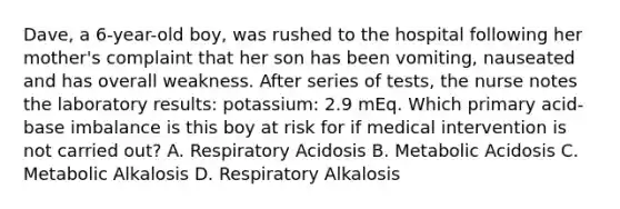 Dave, a 6-year-old boy, was rushed to the hospital following her mother's complaint that her son has been vomiting, nauseated and has overall weakness. After series of tests, the nurse notes the laboratory results: potassium: 2.9 mEq. Which primary acid-base imbalance is this boy at risk for if medical intervention is not carried out? A. Respiratory Acidosis B. Metabolic Acidosis C. Metabolic Alkalosis D. Respiratory Alkalosis