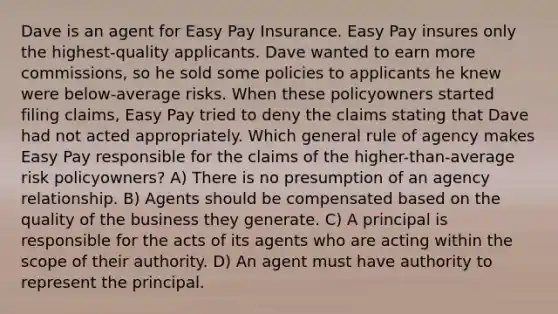 Dave is an agent for Easy Pay Insurance. Easy Pay insures only the highest-quality applicants. Dave wanted to earn more commissions, so he sold some policies to applicants he knew were below-average risks. When these policyowners started filing claims, Easy Pay tried to deny the claims stating that Dave had not acted appropriately. Which general rule of agency makes Easy Pay responsible for the claims of the higher-than-average risk policyowners? A) There is no presumption of an agency relationship. B) Agents should be compensated based on the quality of the business they generate. C) A principal is responsible for the acts of its agents who are acting within the scope of their authority. D) An agent must have authority to represent the principal.