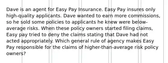 Dave is an agent for Easy Pay Insurance. Easy Pay insures only high-quality applicants. Dave wanted to earn more commissions, so he sold some policies to applicants he knew were below-average risks. When these policy owners started filing claims, Easy pay tried to deny the claims stating that Dave had not acted appropriately. Which general rule of agency makes Easy Pay responsible for the claims of higher-than-average risk policy owners?