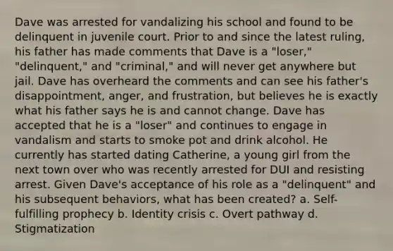 Dave was arrested for vandalizing his school and found to be delinquent in juvenile court. Prior to and since the latest ruling, his father has made comments that Dave is a "loser," "delinquent," and "criminal," and will never get anywhere but jail. Dave has overheard the comments and can see his father's disappointment, anger, and frustration, but believes he is exactly what his father says he is and cannot change. Dave has accepted that he is a "loser" and continues to engage in vandalism and starts to smoke pot and drink alcohol. He currently has started dating Catherine, a young girl from the next town over who was recently arrested for DUI and resisting arrest. Given Dave's acceptance of his role as a "delinquent" and his subsequent behaviors, what has been created? a. Self-fulfilling prophecy b. Identity crisis c. Overt pathway d. Stigmatization