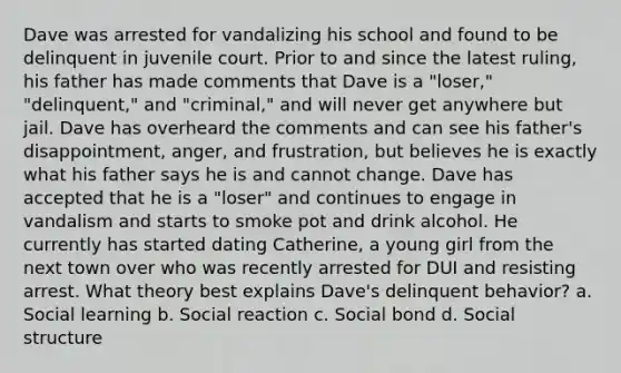 Dave was arrested for vandalizing his school and found to be delinquent in juvenile court. Prior to and since the latest ruling, his father has made comments that Dave is a "loser," "delinquent," and "criminal," and will never get anywhere but jail. Dave has overheard the comments and can see his father's disappointment, anger, and frustration, but believes he is exactly what his father says he is and cannot change. Dave has accepted that he is a "loser" and continues to engage in vandalism and starts to smoke pot and drink alcohol. He currently has started dating Catherine, a young girl from the next town over who was recently arrested for DUI and resisting arrest. What theory best explains Dave's delinquent behavior? a. Social learning b. Social reaction c. Social bond d. Social structure