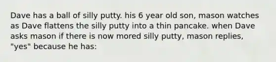 Dave has a ball of silly putty. his 6 year old son, mason watches as Dave flattens the silly putty into a thin pancake. when Dave asks mason if there is now mored silly putty, mason replies, "yes" because he has: