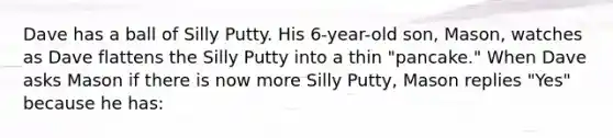 Dave has a ball of Silly Putty. His 6-year-old son, Mason, watches as Dave flattens the Silly Putty into a thin "pancake." When Dave asks Mason if there is now more Silly Putty, Mason replies "Yes" because he has: