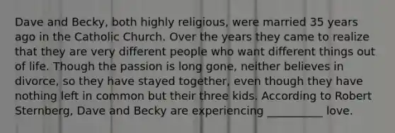 Dave and Becky, both highly religious, were married 35 years ago in the Catholic Church. Over the years they came to realize that they are very different people who want different things out of life. Though the passion is long gone, neither believes in divorce, so they have stayed together, even though they have nothing left in common but their three kids. According to Robert Sternberg, Dave and Becky are experiencing __________ love.