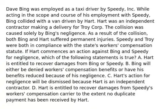 Dave Bing was employed as a taxi driver by Speedy, Inc. While acting in the scope and course of his employment with Speedy, Bing collided with a van driven by Hart. Hart was an independent contractor making a delivery for Troy Corp. The collision was caused solely by Bing's negligence. As a result of the collision, both Bing and Hart suffered permanent injuries. Speedy and Troy were both in compliance with the state's workers' compensation statute. If Hart commences an action against Bing and Speedy for negligence, which of the following statements is true? A. Hart is entitled to recover damages from Bing or Speedy. B. Bing will either be denied workers' compensation benefits or have his benefits reduced because of his negligence. C. Hart's action for negligence will be dismissed because Hart is an independent contractor. D. Hart is entitled to recover damages from Speedy's workers' compensation carrier to the extent no duplicate payment has been received by Hart.