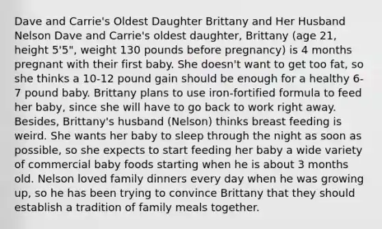 Dave and Carrie's Oldest Daughter Brittany and Her Husband Nelson Dave and Carrie's oldest daughter, Brittany (age 21, height 5'5", weight 130 pounds before pregnancy) is 4 months pregnant with their first baby. She doesn't want to get too fat, so she thinks a 10-12 pound gain should be enough for a healthy 6-7 pound baby. Brittany plans to use iron-fortified formula to feed her baby, since she will have to go back to work right away. Besides, Brittany's husband (Nelson) thinks breast feeding is weird. She wants her baby to sleep through the night as soon as possible, so she expects to start feeding her baby a wide variety of commercial baby foods starting when he is about 3 months old. Nelson loved family dinners every day when he was growing up, so he has been trying to convince Brittany that they should establish a tradition of family meals together.