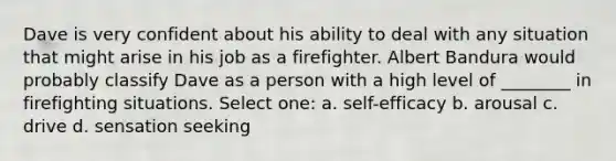 Dave is very confident about his ability to deal with any situation that might arise in his job as a firefighter. Albert Bandura would probably classify Dave as a person with a high level of ________ in firefighting situations. Select one: a. self-efficacy b. arousal c. drive d. sensation seeking