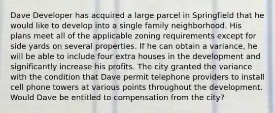 Dave Developer has acquired a large parcel in Springfield that he would like to develop into a single family neighborhood. His plans meet all of the applicable zoning requirements except for side yards on several properties. If he can obtain a variance, he will be able to include four extra houses in the development and significantly increase his profits. The city granted the variance with the condition that Dave permit telephone providers to install cell phone towers at various points throughout the development. Would Dave be entitled to compensation from the city?