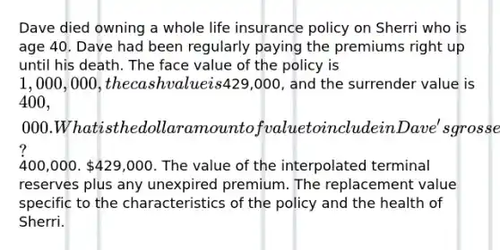 Dave died owning a whole life insurance policy on Sherri who is age 40. Dave had been regularly paying the premiums right up until his death. The face value of the policy is 1,000,000, the cash value is429,000, and the surrender value is 400,000. What is the dollar amount of value to include in Dave's gross estate?400,000. 429,000. The value of the interpolated terminal reserves plus any unexpired premium. The replacement value specific to the characteristics of the policy and the health of Sherri.