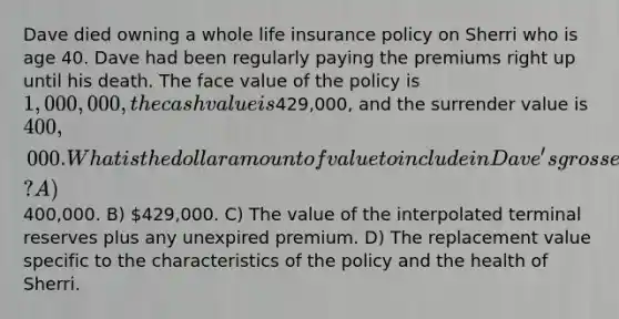 Dave died owning a whole <a href='https://www.questionai.com/knowledge/kwvuu0uLdT-life-insurance' class='anchor-knowledge'>life insurance</a> policy on Sherri who is age 40. Dave had been regularly paying the premiums right up until his death. The face value of the policy is 1,000,000, the cash value is429,000, and the surrender value is 400,000. What is the dollar amount of value to include in Dave's gross estate? A)400,000. B) 429,000. C) The value of the interpolated terminal reserves plus any unexpired premium. D) The replacement value specific to the characteristics of the policy and the health of Sherri.