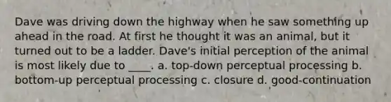 Dave was driving down the highway when he saw something up ahead in the road. At first he thought it was an animal, but it turned out to be a ladder. Dave's initial perception of the animal is most likely due to ____. a. top-down perceptual processing b. bottom-up perceptual processing c. closure d. good-continuation