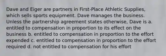 Dave and Eiger are partners in First-Place Athletic Supplies, which sells sports equipment. Dave manages the business. Unless the partnership agreement states otherwise, Dave is a. entitled to compensation in proportion to its effect on the business b. entitled to compensation in proportion to the effort expended c. entitled to compensation in proportion to the effort required d. not entitled to compensation for his effort