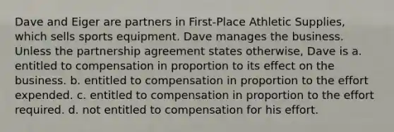 Dave and Eiger are partners in First-Place Athletic Supplies, which sells sports equipment. Dave manages the business. Unless the partnership agreement states otherwise, Dave is a. entitled to compensation in proportion to its effect on the business. b. entitled to compensation in proportion to the effort expended. c. entitled to compensation in proportion to the effort required. d. not entitled to compensation for his effort.