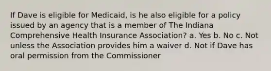 If Dave is eligible for Medicaid, is he also eligible for a policy issued by an agency that is a member of The Indiana Comprehensive Health Insurance Association? a. Yes b. No c. Not unless the Association provides him a waiver d. Not if Dave has oral permission from the Commissioner