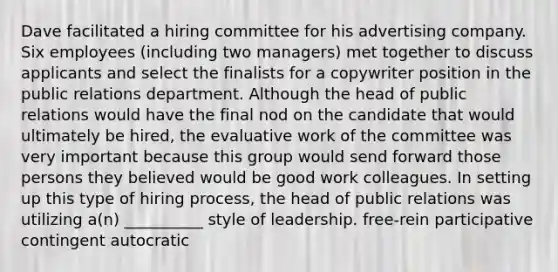 Dave facilitated a hiring committee for his advertising company. Six employees (including two managers) met together to discuss applicants and select the finalists for a copywriter position in the public relations department. Although the head of public relations would have the final nod on the candidate that would ultimately be hired, the evaluative work of the committee was very important because this group would send forward those persons they believed would be good work colleagues. In setting up this type of hiring process, the head of public relations was utilizing a(n) __________ style of leadership. free-rein participative contingent autocratic