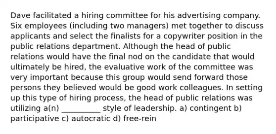 Dave facilitated a hiring committee for his advertising company. Six employees (including two managers) met together to discuss applicants and select the finalists for a copywriter position in the public relations department. Although the head of public relations would have the final nod on the candidate that would ultimately be hired, the evaluative work of the committee was very important because this group would send forward those persons they believed would be good work colleagues. In setting up this type of hiring process, the head of public relations was utilizing a(n) __________ style of leadership. a) contingent b) participative c) autocratic d) free-rein