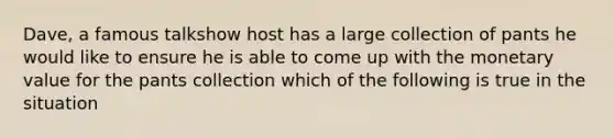 Dave, a famous talkshow host has a large collection of pants he would like to ensure he is able to come up with the monetary value for the pants collection which of the following is true in the situation