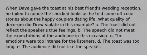 When Dave gave the toast at his best friend's wedding reception, he failed to notice the shocked looks as he told some off-color stories about the happy couple's dating life. What quality of decorum did Drew violate in this example? a. The toast did not reflect the speaker's true feelings. b. The speech did not meet the expectations of the audience in this occasion. c. The emotions were too intense for the listeners. d. The toast was too long. e. The audience did not like the speaker.