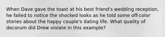 When Dave gave the toast at his best friend's wedding reception, he failed to notice the shocked looks as he told some off-color stories about the happy couple's dating life. What quality of decorum did Drew violate in this example?