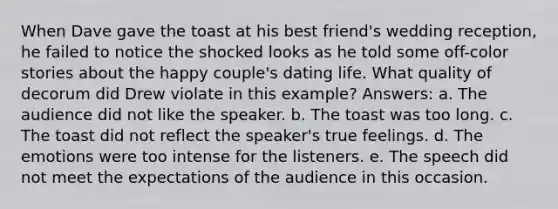 When Dave gave the toast at his best friend's wedding reception, he failed to notice the shocked looks as he told some off-color stories about the happy couple's dating life. What quality of decorum did Drew violate in this example? Answers: a. The audience did not like the speaker. b. The toast was too long. c. The toast did not reflect the speaker's true feelings. d. The emotions were too intense for the listeners. e. The speech did not meet the expectations of the audience in this occasion.