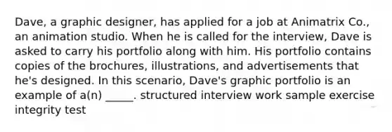 Dave, a graphic designer, has applied for a job at Animatrix Co., an animation studio. When he is called for the interview, Dave is asked to carry his portfolio along with him. His portfolio contains copies of the brochures, illustrations, and advertisements that he's designed. In this scenario, Dave's graphic portfolio is an example of a(n) _____. structured interview work sample exercise integrity test