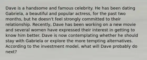 Dave is a handsome and famous celebrity. He has been dating Gabriela, a beautiful and popular actress, for the past two months, but he doesn't feel strongly committed to their relationship. Recently, Dave has been working on a new movie and several women have expressed their interest in getting to know him better. Dave is now contemplating whether he should stay with Gabriela or explore the more tempting alternatives. According to the investment model, what will Dave probably do next?