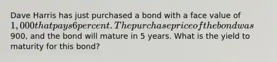 Dave Harris has just purchased a bond with a face value of 1,000 that pays 6 percent. The purchase price of the bond was900, and the bond will mature in 5 years. What is the yield to maturity for this bond?