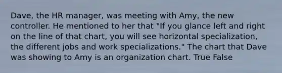 Dave, the HR manager, was meeting with Amy, the new controller. He mentioned to her that "If you glance left and right on the line of that chart, you will see horizontal specialization, the different jobs and work specializations." The chart that Dave was showing to Amy is an organization chart. True False