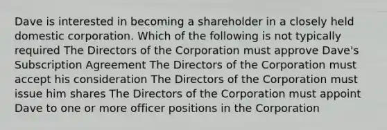 Dave is interested in becoming a shareholder in a closely held domestic corporation. Which of the following is not typically required The Directors of the Corporation must approve Dave's Subscription Agreement The Directors of the Corporation must accept his consideration The Directors of the Corporation must issue him shares The Directors of the Corporation must appoint Dave to one or more officer positions in the Corporation