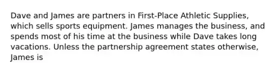 Dave and James are partners in First-Place Athletic Supplies, which sells sports equipment. James manages the business, and spends most of his time at the business while Dave takes long vacations. Unless the partnership agreement states otherwise, James is