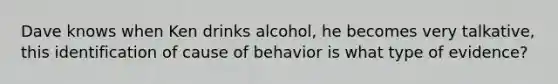 Dave knows when Ken drinks alcohol, he becomes very talkative, this identification of cause of behavior is what type of evidence?