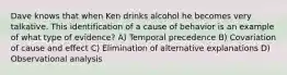 Dave knows that when Ken drinks alcohol he becomes very talkative. This identification of a cause of behavior is an example of what type of evidence? A) Temporal precedence B) Covariation of cause and effect C) Elimination of alternative explanations D) Observational analysis