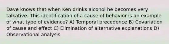 Dave knows that when Ken drinks alcohol he becomes very talkative. This identification of a cause of behavior is an example of what type of evidence? A) Temporal precedence B) Covariation of cause and effect C) Elimination of alternative explanations D) Observational analysis