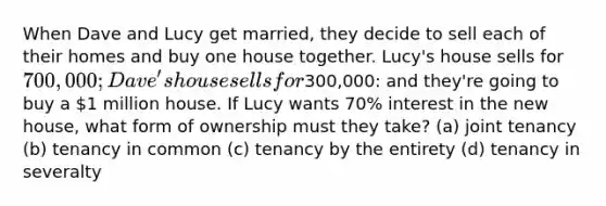 When Dave and Lucy get married, they decide to sell each of their homes and buy one house together. Lucy's house sells for 700,000; Dave's house sells for300,000: and they're going to buy a 1 million house. If Lucy wants 70% interest in the new house, what form of ownership must they take? (a) joint tenancy (b) tenancy in common (c) tenancy by the entirety (d) tenancy in severalty