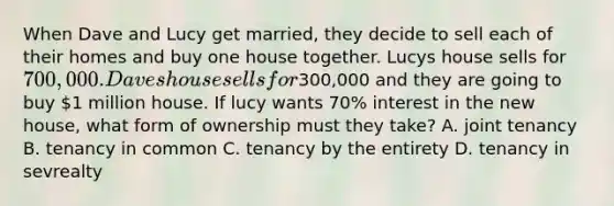 When Dave and Lucy get married, they decide to sell each of their homes and buy one house together. Lucys house sells for 700,000. Daves house sells for300,000 and they are going to buy 1 million house. If lucy wants 70% interest in the new house, what form of ownership must they take? A. joint tenancy B. tenancy in common C. tenancy by the entirety D. tenancy in sevrealty