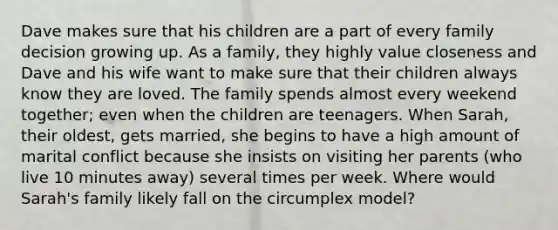 Dave makes sure that his children are a part of every family decision growing up. As a family, they highly value closeness and Dave and his wife want to make sure that their children always know they are loved. The family spends almost every weekend together; even when the children are teenagers. When Sarah, their oldest, gets married, she begins to have a high amount of marital conflict because she insists on visiting her parents (who live 10 minutes away) several times per week. Where would Sarah's family likely fall on the circumplex model?