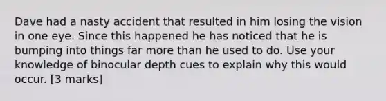 Dave had a nasty accident that resulted in him losing the vision in one eye. Since this happened he has noticed that he is bumping into things far more than he used to do. Use your knowledge of binocular depth cues to explain why this would occur. [3 marks]