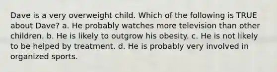 Dave is a very overweight child. Which of the following is TRUE about Dave? a. He probably watches more television than other children. b. He is likely to outgrow his obesity. c. He is not likely to be helped by treatment. d. He is probably very involved in organized sports.