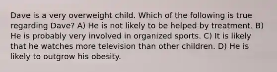 Dave is a very overweight child. Which of the following is true regarding Dave? A) He is not likely to be helped by treatment. B) He is probably very involved in organized sports. C) It is likely that he watches more television than other children. D) He is likely to outgrow his obesity.