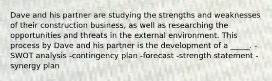 Dave and his partner are studying the strengths and weaknesses of their construction business, as well as researching the opportunities and threats in the external environment. This process by Dave and his partner is the development of a _____. -SWOT analysis -contingency plan -forecast -strength statement -synergy plan