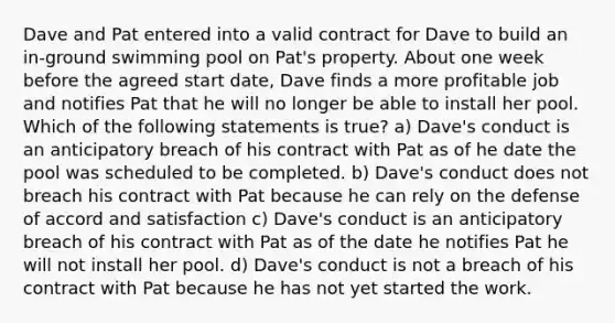 Dave and Pat entered into a valid contract for Dave to build an in-ground swimming pool on Pat's property. About one week before the agreed start date, Dave finds a more profitable job and notifies Pat that he will no longer be able to install her pool. Which of the following statements is true? a) Dave's conduct is an anticipatory breach of his contract with Pat as of he date the pool was scheduled to be completed. b) Dave's conduct does not breach his contract with Pat because he can rely on the defense of accord and satisfaction c) Dave's conduct is an anticipatory breach of his contract with Pat as of the date he notifies Pat he will not install her pool. d) Dave's conduct is not a breach of his contract with Pat because he has not yet started the work.