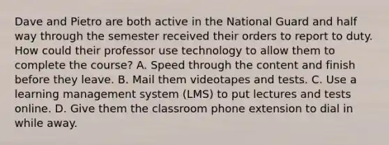 Dave and Pietro are both active in the National Guard and half way through the semester received their orders to report to duty. How could their professor use technology to allow them to complete the course? A. Speed through the content and finish before they leave. B. Mail them videotapes and tests. C. Use a learning management system (LMS) to put lectures and tests online. D. Give them the classroom phone extension to dial in while away.